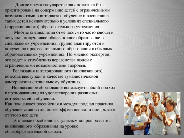  Долгое время государственная политика была ориентирована на содержание детей с ограниченными возможностями в интернатах, обучение и воспитание таких детей исключительно в условиях специального (коррекционного) образовательного учреждения.  Многие специалисты отмечают, что часто юноши и девушки, получившие общее полное образование в специальных учреждениях, трудно адаптируются к получению профессионального образования в обычных образовательных учреждениях. По мнению экспертов, это ведет к углублению неравенства людей с ограниченными возможностями здоровья.  Реализация интегрированного (инклюзивного) подхода выступает в качестве гуманистической альтернативы специальному обучению.  Инклюзивное образование использует гибкий подход к преподаванию для удовлетворения различных потребностей в обучении.  Как показывает российская и международная практика, обучение становится более эффективным, и выигрывают от этого все дети.  Это делает особенно актуальным вопрос развития инклюзивного образования на уровне общеобразовательной школы.   