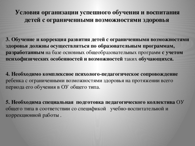 Условия организации успешного обучения и воспитания детей с ограниченными возможностями здоровья 3. Обучение и коррекция развития детей с ограниченными возможностями здоровья должны осуществляться по образовательным программам, разработанным на базе основных общеобразовательных программ с учетом психофизических особенностей и возможностей таких обучающихся. 4. Необходимо комплексное психолого-педагогическое сопровождение ребенка с ограниченными возможностями здоровья на протяжении всего периода его обучения в ОУ общего типа. 5. Необходима специальная подготовка педагогического коллектива ОУ общего типа в соответствии со спецификой учебно-воспитательной и коррекционной работы . 