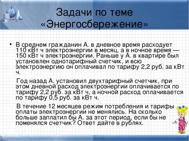 Задачи по теме «Энергосбережение» В среднем гражданин А. в дневное время расходует 110 кВт ч электроэнергии в месяц, а в ночное время — 150 кВт ч электроэнергии. Раньше у А. в квартире был установлен однотарифный счетчик, и всю электроэнергию он оплачивал по тарифу 2,2 руб. за кВт ч.  Год назад А. установил двухтарифный счeтчик, при этом дневной расход электроэнергии оплачивается по тарифу 2,2 руб. за кВт ч, а ночной расход оплачивается по тарифу 0,5 руб. за кВт ч.  В течение 12 месяцев режим потребления и тарифы оплаты электроэнергии не менялись. На сколько больше заплатил бы А. за этот период, если бы не поменялся счетчик? Ответ дайте в рублях. 