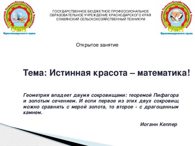 ГОСУДАРСТВЕННОЕ БЮДЖЕТНОЕ ПРОФЕССИОНАЛЬНОЕ ОБРАЗОВАТЕЛЬНОЕ УЧРЕЖДЕНИЕ КРАСНОДАРСКОГО КРАЯ СЛАВЯНСКИЙ СЕЛЬСКОХОЗЯЙСТВЕННЫЙ ТЕХНИКУМ Открытое занятие Тема: Истинная красота – математика! Геометрия владеет двумя сокровищами: теоремой Пифагора и золотым сечением. И если первое из этих двух сокровищ можно сравнить с мерой золота, то второе - с драгоценным камнем.  Иоганн Kеплер 