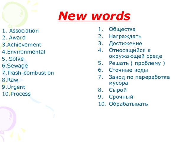 New words Общества Награждать Достижение Относящийся к окружающей среде Решать ( проблему ) Сточные воды Завод по переработке мусора Сырой Срочный Обрабатывать 1. Association 2. Award  3.Achievement  4.Environmental 5. Solve  6.Sewage 7.Trash-combustion 8.Raw 9.Urgent 10.Process 