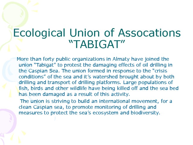   Ecological Union of Assocations “TABIGAT”  More than forty public organizations in Almaty have joined the union “Tabigat” to protest the damaging effects of oil drilling in the Caspian Sea. The union formed in response to the “crisis conditions” of the sea and it’s watershed brought about by both drilling and transport of drilling platforms. Large populations of fish, birds and other wildlife have being killed off and the sea bed has been damaged as a result of this activity.  The union is striving to build an international movement, for a clean Caspian sea, to promote monitoring of drilling and measures to protect the sea’s ecosystem and biodiversity. 