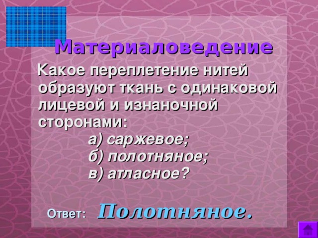  Материаловедение    Какое переплетение нитей образуют ткань с одинаковой лицевой и изнаночной сторонами:  а) саржевое;  б) полотняное;  в) атласное?  Ответ:  Полотняное. 