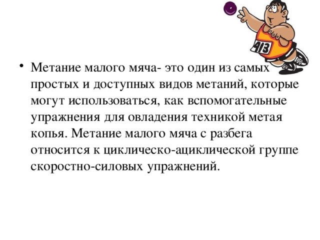 Метание малого мяча- это один из самых простых и доступных видов метаний, которые могут использоваться, как вспомогательные упражнения для овладения техникой метая копья. Метание малого мяча с разбега относится к циклическо-ациклической группе скоростно-силовых упражнений.