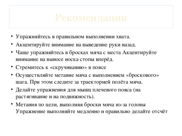 Рекомендации Упражняйтесь в правильном выполнении хвата. Акцентируйте внимание на выведение руки назад. Чаще упражняйтесь в бросках мяча с места Акцентируйте внимание на выносе носка стопы вперёд. Стремитесь к «скручиванию» в поясе Осуществляйте метание мяча с выполнением «броскового» шага. При этом следите за траекторией полёта мяча. Делайте упражнения для мышц плечевого пояса (на растягивание и на подвижность). Метания по цели, выполняя броски мяча из-за головы Упражнение выполняйте медленно и правильно делайте отсчёт