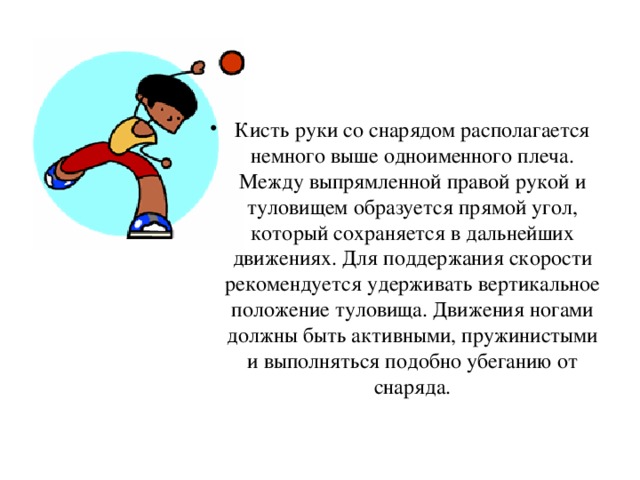 Кисть руки со снарядом располагается немного выше одноименного плеча. Между выпрямленной правой рукой и туловищем образуется прямой угол, который сохраняется в дальнейших движениях. Для поддержания скорости рекомендуется удерживать вертикальное положение туловища. Движения ногами должны быть активными, пружинистыми и выполняться подобно убеганию от снаряда.