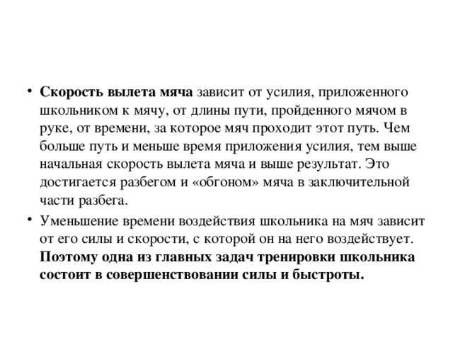 Скорость вылета мяча зависит от усилия, приложенного школьником к мячу, от длины пути, пройденного мячом в руке, от времени, за которое мяч проходит этот путь. Чем больше путь и меньше время приложения усилия, тем выше начальная скорость вылета мяча и выше результат. Это достигается разбегом и «обгоном» мяча в заключительной части разбега. Уменьшение времени воздействия школьника на мяч зависит от его силы и скорости, с которой он на него воздействует. Поэтому одна из главных задач тренировки школьника состоит в совершенствовании силы и быстроты.