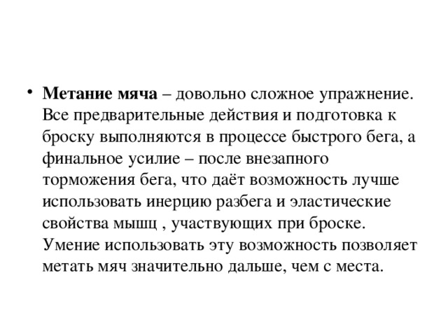 Метание мяча – довольно сложное упражнение. Все предварительные действия и подготовка к броску выполняются в процессе быстрого бега, а финальное усилие – после внезапного торможения бега, что даёт возможность лучше использовать инерцию разбега и эластические свойства мышц , участвующих при броске. Умение использовать эту возможность позволяет метать мяч значительно дальше, чем с места.