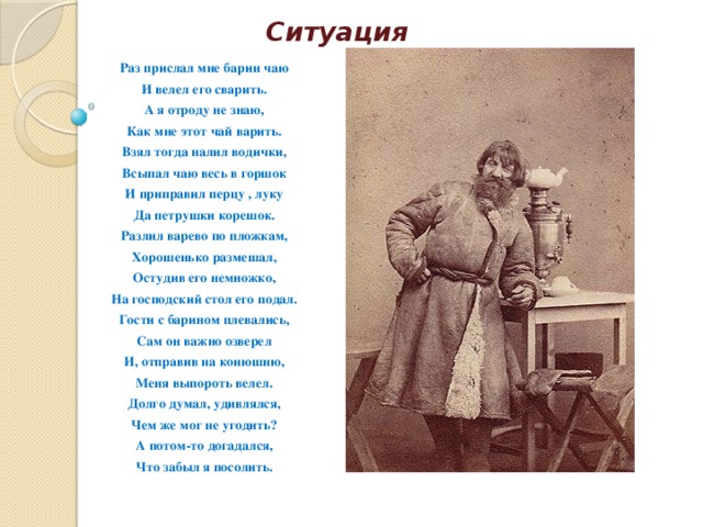 Ситуация Раз прислал мне барин чаю И велел его сварить. А я отроду не знаю, Как мне этот чай варить. Взял тогда налил водички, Всыпал чаю весь в горшок И приправил перцу , луку Да петрушки корешок. Разлил варево по пложкам, Хорошенько размешал, Остудив его немножко, На господский стол его подал. Гости с барином плевались, Сам он важно озверел И, отправив на конюшню, Меня выпороть велел. Долго думал, удивлялся, Чем же мог не угодить? А потом-то догадался, Что забыл я посолить. 