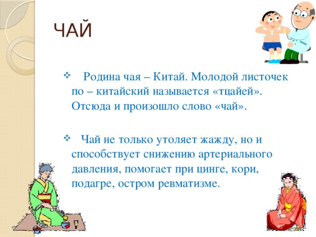 ЧАЙ  Родина чая – Китай. Молодой листочек по – китайский называется «тцайей». Отсюда и произошло слово «чай».  Чай не только утоляет жажду, но и способствует снижению артериального давления, помогает при цинге, кори, подагре, остром ревматизме. 