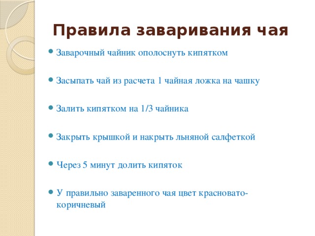 Правила заваривания чая Заварочный чайник ополоснуть кипятком Засыпать чай из расчета 1 чайная ложка на чашку Залить кипятком на 1/3 чайника Закрыть крышкой и накрыть льняной салфеткой Через 5 минут долить кипяток У правильно заваренного чая цвет красновато-коричневый 