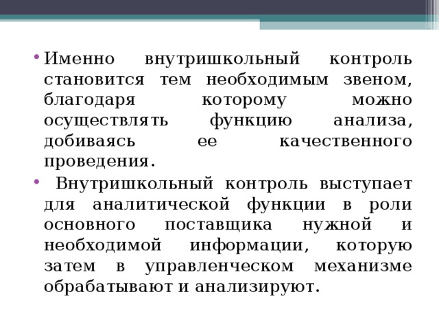 Именно внутришкольный контроль становится тем необходимым звеном, благодаря которому можно осуществлять функцию анализа, добиваясь ее качественного проведения.  Внутришкольный контроль выступает для аналитической функции в роли основного поставщика нужной и необходимой информации, которую затем в управленческом механизме обрабатывают и анализируют. 