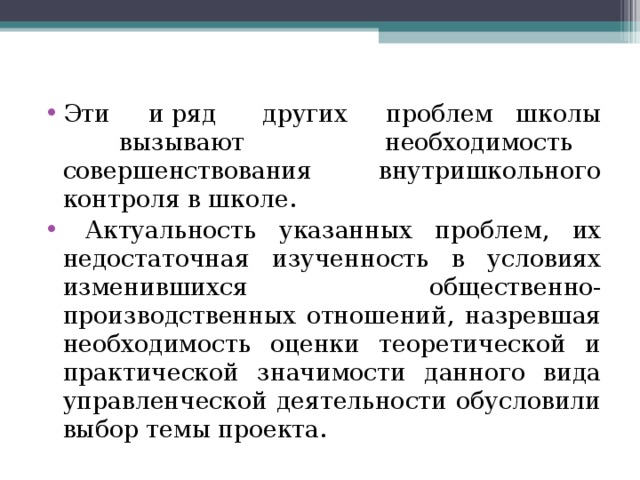 Эти и ряд других проблем школы вызывают необходимость совершенствования внутришкольного контроля в школе.  Актуальность указанных проблем, их недостаточная изученность в условиях изменившихся общественно-производственных отношений, назревшая необходимость оценки теоретической и практической значимости данного вида управленческой деятельности обусловили выбор темы проекта.   