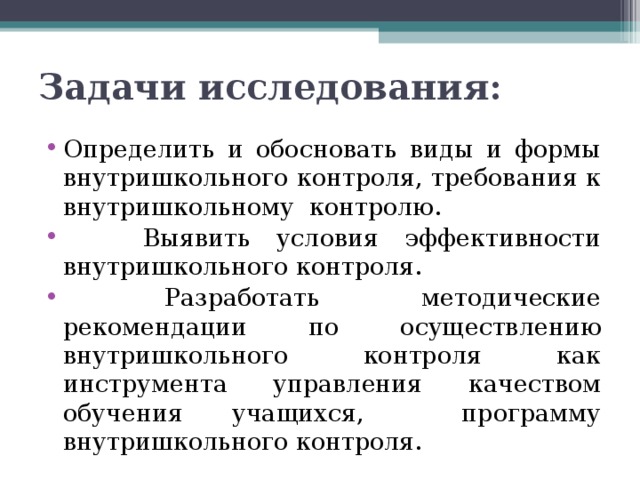 Задачи исследования: Определить и обосновать виды и формы внутришкольного контроля, требования к внутришкольному контролю.  Выявить условия эффективности внутришкольного контроля.  Разработать методические рекомендации по осуществлению внутришкольного контроля как инструмента управления качеством обучения учащихся, программу внутришкольного контроля.  