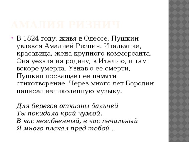 Амалия Ризнич В 1824 году, живя в Одессе, Пушкин увлекся Амалией Ризнич. Итальянка, красавица, жена крупного коммерсанта. Она уехала на родину, в Италию, и там вскоре умерла. Узнав о ее смерти, Пушкин посвящает ее памяти стихотворение. Через много лет Бородин написал великолепную музыку.   Для берегов отчизны дальней  Ты покидала край чужой.  В час незабвенный, в час печальный  Я много плакал пред тобой...  