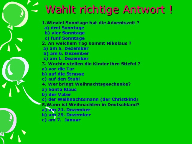  Wahlt richtige Antwort ! 1.Wieviel Sonntage hat die Adventszeit ?  a) drei Sonntage  b) vier Sonntage  c) funf Sonntage 2. An welchem Tag kommt Nikolaus ?  a) am 5. Dezember  b) am 6. Dezember  c) am 1. Dezember 3. Wochin stellen die Kinder ihre Stiefel ? a) vor die Tur b) auf die Strasse c) auf den Stuhl 4. Wer bringt Weihnachtsgeschenke? a) Santa Klaus b) der Vater c) der Weihnachtsmann (der Christkind ) 5.Wann ist Weihnachten in Deutschland? a) am 24. Dezember b) am 25. Dezember c) am 7. Januar 