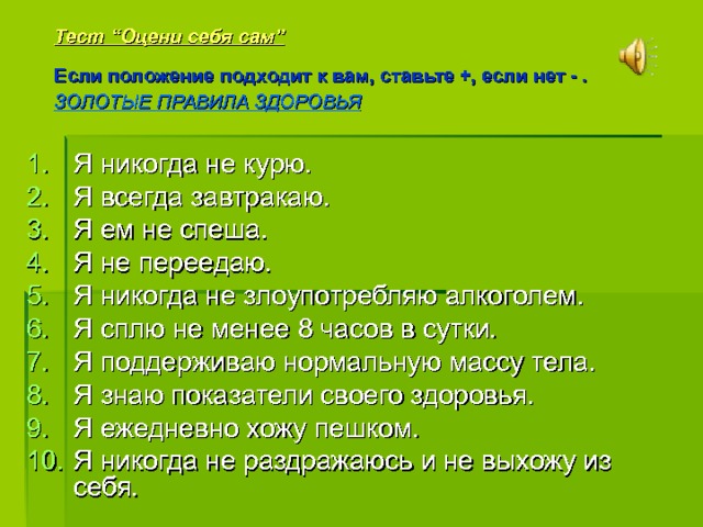 Тест “Оцени себя сам”  Если положение подходит к вам, ставьте +, если нет - .  ЗОЛОТЫЕ ПРАВИЛА ЗДОРОВЬЯ   Я никогда не курю. Я всегда завтракаю. Я ем не спеша. Я не переедаю. Я никогда не злоупотребляю алкоголем. Я сплю не менее 8 часов в сутки. Я поддерживаю нормальную массу тела. Я знаю показатели своего здоровья. Я ежедневно хожу пешком. Я никогда не раздражаюсь и не выхожу из себя. Я читаю предложение. Если оно подходит к вам, ставьте +, если нет -.  