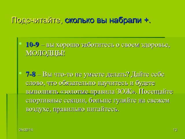 Подсчитайте, сколько вы набрали +. 10-9 – вы хорошо заботитесь о своем здоровье, МОЛОДЦЫ!  7-8 – Вы что-то не умеете делать? Дайте себе слово, что обязательно научитесь и будете выполнять «золотые правила ЗОЖ». Посещайте спортивные секции, больше гуляйте на свежем воздухе, правильно питайтесь. 09/22/16   