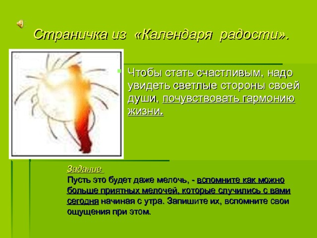 Страничка из «Календаря радости». Чтобы стать счастливым, надо увидеть светлые стороны своей души, почувствовать гармонию жизни . Задание Пусть это будет даже мелочь, - вспомните как можно больше приятных мелочей, которые случились с вами сегодня начиная с утра. Запишите их, вспомните свои ощущения при этом. 