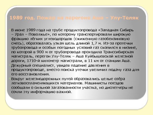 1989 год. Пожар на перегоне Аша – Улу-Теляк   В июне 1989 года на трубе продуктопровода «Западная Сибирь – Урал – Поволжье», по которому транспортировали широкую фракцию лёгких углеводородов (сжиженную газобензиновую смесь), образовалась узкая щель длиной 1,7 м. Из-за протечки трубопровода и особых погодных условий газ скопился в низине, по которой в 900 м от трубопровода проходила Транссибирская магистраль, перегон Улу-Теляк – Аша Куйбышевской железной дороги, 1710-й километр магистрали, в 11 км от станции Аша. Дежурный специалист, увидев падение давления в продуктопроводе, вместо поиска утечки увеличил подачу газа для его восстановления. Вокруг железнодорожных путей образовались целые озёра легковоспламеняющихся материалов. Машинисты поездов сообщали о сильной загазованности участка, но диспетчеры не сочли эту информацию важной. 