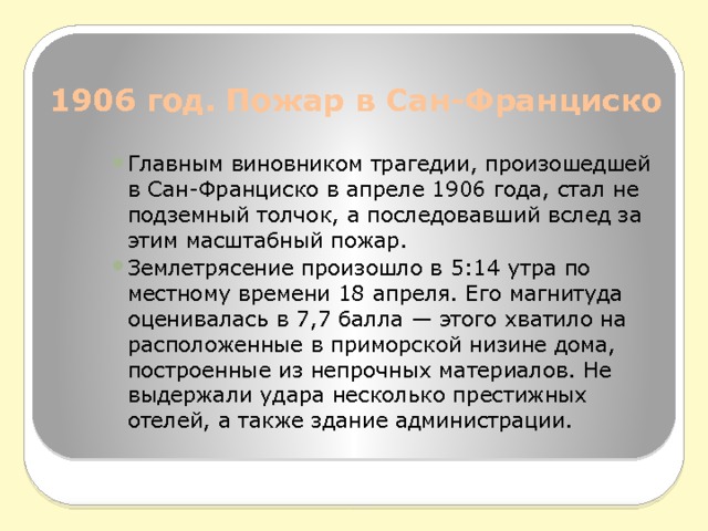 1906 год. Пожар в Сан-Франциско   Главным виновником трагедии, произошедшей в Сан-Франциско в апреле 1906 года, стал не подземный толчок, а последовавший вслед за этим масштабный пожар. Землетрясение произошло в 5:14 утра по местному времени 18 апреля. Его магнитуда оценивалась в 7,7 балла — этого хватило на расположенные в приморской низине дома, построенные из непрочных материалов. Не выдержали удара несколько престижных отелей, а также здание администрации. 