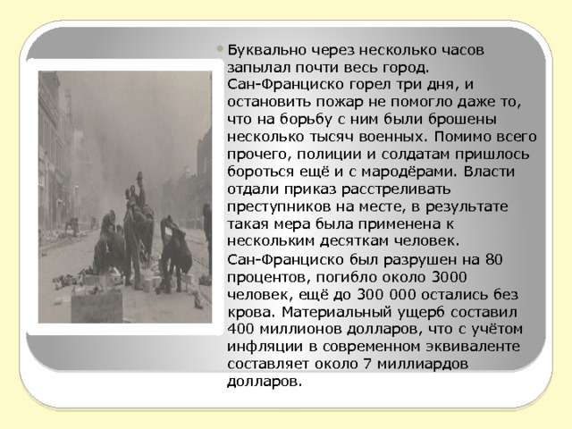 Буквально через несколько часов запылал почти весь город. Сан-Франциско горел три дня, и остановить пожар не помогло даже то, что на борьбу с ним были брошены несколько тысяч военных. Помимо всего прочего, полиции и солдатам пришлось бороться ещё и с мародёрами. Власти отдали приказ расстреливать преступников на месте, в результате такая мера была применена к нескольким десяткам человек. Сан-Франциско был разрушен на 80 процентов, погибло около 3000 человек, ещё до 300 000 остались без крова. Материальный ущерб составил 400 миллионов долларов, что с учётом инфляции в современном эквиваленте составляет около 7 миллиардов долларов. 