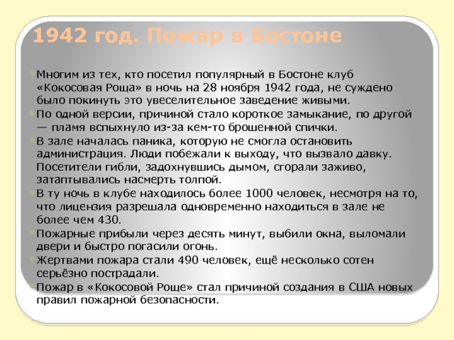 1942 год. Пожар в Бостоне   Многим из тех, кто посетил популярный в Бостоне клуб «Кокосовая Роща» в ночь на 28 ноября 1942 года, не суждено было покинуть это увеселительное заведение живыми. По одной версии, причиной стало короткое замыкание, по другой — пламя вспыхнуло из-за кем-то брошенной спички. В зале началась паника, которую не смогла остановить администрация. Люди побежали к выходу, что вызвало давку. Посетители гибли, задохнувшись дымом, сгорали заживо, затаптывались насмерть толпой. В ту ночь в клубе находилось более 1000 человек, несмотря на то, что лицензия разрешала одновременно находиться в зале не более чем 430. Пожарные прибыли через десять минут, выбили окна, выломали двери и быстро погасили огонь. Жертвами пожара стали 490 человек, ещё несколько сотен серьёзно пострадали. Пожар в «Кокосовой Роще» стал причиной создания в США новых правил пожарной безопасности. 