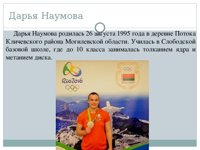 Дарья Наумова Дарья Наумова родилась 26 августа 1995 года в деревне Потока Кличевского района Могилевской области. Училась в Слободской базовой школе, где до 10 класса занималась толканием ядра и метанием диска. 