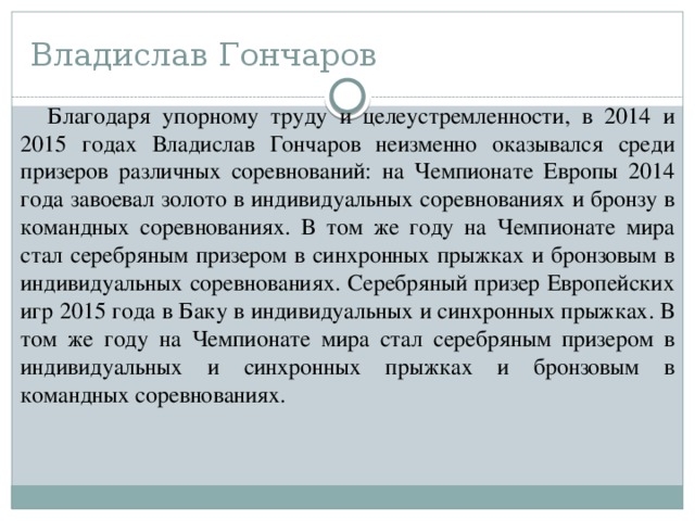 Владислав Гончаров Благодаря упорному труду и целеустремленности, в 2014 и 2015 годах Владислав Гончаров неизменно оказывался среди призеров различных соревнований: на Чемпионате Европы 2014 года завоевал золото в индивидуальных соревнованиях и бронзу в командных соревнованиях. В том же году на Чемпионате мира стал серебряным призером в синхронных прыжках и бронзовым в индивидуальных соревнованиях. Серебряный призер Европейских игр 2015 года в Баку в индивидуальных и синхронных прыжках. В том же году на Чемпионате мира стал серебряным призером в индивидуальных и синхронных прыжках и бронзовым в командных соревнованиях. 