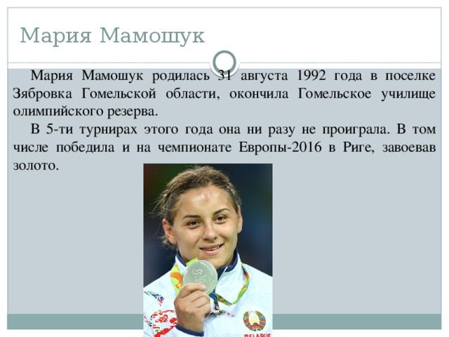 Мария Мамошук Мария Мамошук родилась 31 августа 1992 года в поселке Зябровка Гомельской области, окончила Гомельское училище олимпийского резерва. В 5-ти турнирах этого года она ни разу не проиграла. В том числе победила и на чемпионате Европы-2016 в Риге, завоевав золото. 