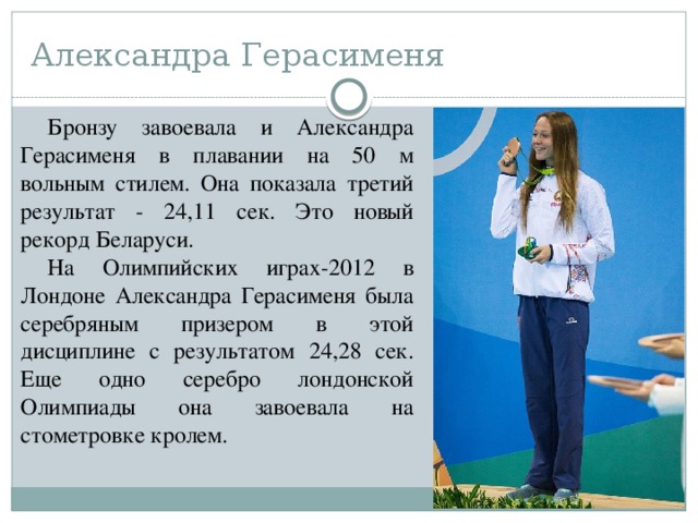 Александра Герасименя Бронзу завоевала и Александра Герасименя в плавании на 50 м вольным стилем. Она показала третий результат - 24,11 сек. Это новый рекорд Беларуси. На Олимпийских играх-2012 в Лондоне Александра Герасименя была серебряным призером в этой дисциплине с результатом 24,28 сек. Еще одно серебро лондонской Олимпиады она завоевала на стометровке кролем. 