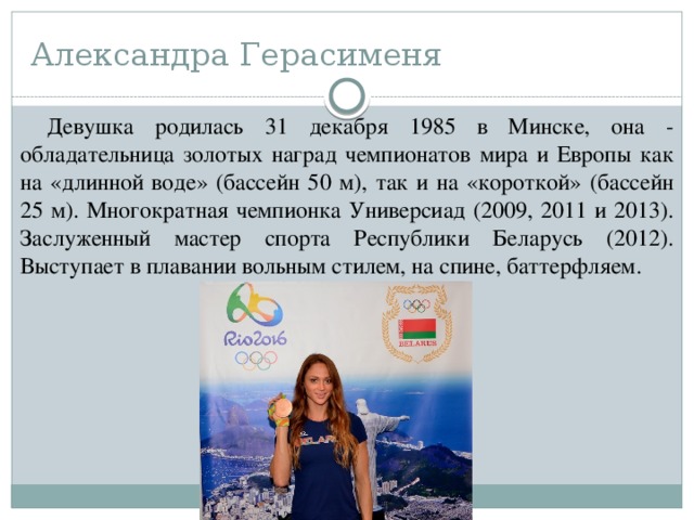 Александра Герасименя Девушка родилась 31 декабря 1985 в Минске, она - обладательница золотых наград чемпионатов мира и Европы как на «длинной воде» (бассейн 50 м), так и на «короткой» (бассейн 25 м). Многократная чемпионка Универсиад (2009, 2011 и 2013). Заслуженный мастер спорта Республики Беларусь (2012). Выступает в плавании вольным стилем, на спине, баттерфляем. 