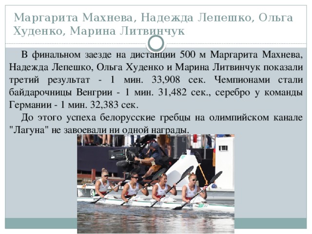 Маргарита Махнева, Надежда Лепешко, Ольга Худенко, Марина Литвинчук В финальном заезде на дистанции 500 м Маргарита Махнева, Надежда Лепешко, Ольга Худенко и Марина Литвинчук показали третий результат - 1 мин. 33,908 сек. Чемпионами стали байдарочницы Венгрии - 1 мин. 31,482 сек., серебро у команды Германии - 1 мин. 32,383 сек. До этого успеха белорусские гребцы на олимпийском канале 