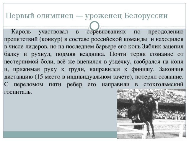 Первый олимпиец — уроженец Белоруссии Кароль участвовал в соревнованиях по преодолению препятствий (конкур) в составе российской команды и находился в числе лидеров, но на последнем барьере его конь Зяблик зацепил балку и рухнул, подмяв всадника. Почти теряя сознание от нестерпимой боли, всё же вцепился в уздечку, взобрался на коня и, прижимая руку к груди, направился к финишу. Закончив дистанцию (15 место в индивидуальном зачёте), потерял сознание. С переломом пяти ребер его направили в стокгольмский госпиталь. 