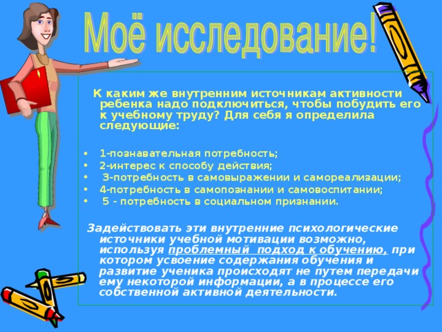   К каким же внутренним источникам активности ребенка надо подключиться, чтобы побудить его к учебному труду? Для себя я определила следующие:  1-познавательная потребность; 2-интерес к способу действия;  3-потребность в самовыражении и самореализации; 4-потребность в самопознании и самовоспитании;  5 - потребность в социальном признании.   Задействовать эти внутренние психологические источники учебной мотивации возможно, используя проблемный подход к обучению, при котором усвоение содержания обучения и развитие ученика происходят не путем передачи ему некоторой информации, а в процессе его собственной активной деятельности. 