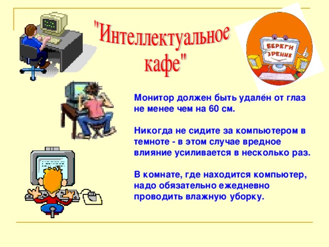 Монитор должен быть удалён от глаз не менее чем на 60 см.  Никогда не сидите за компьютером в темноте - в этом случае вредное влияние усиливается в несколько раз.  В комнате, где находится компьютер, надо обязательно ежедневно проводить влажную уборку.  