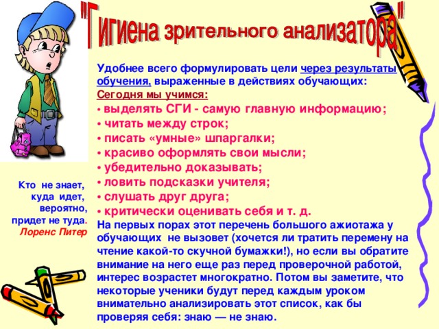 Удобнее всего формулировать цели через результаты обучения, выраженные в действиях обучающих: Сегодня мы учимся: • выделять СГИ - самую главную информацию; • читать между строк; • писать «умные» шпаргалки; • красиво оформлять свои мысли; • убедительно доказывать; • ловить подсказки учителя; • слушать друг друга; • критически оценивать себя и т. д. На первых порах этот перечень большого ажиотажа у обучающих не вызовет (хочется ли тратить перемену на чтение какой-то скучной бумажки!), но если вы обратите внимание на него еще раз перед проверочной работой, интерес возрастет многократно. Потом вы заметите, что некоторые ученики будут перед каждым уроком внимательно анализировать этот список, как бы проверяя себя: знаю — не знаю.  Кто не знает, куда идет,  вероятно, придет не туда . Лоренс Питер 