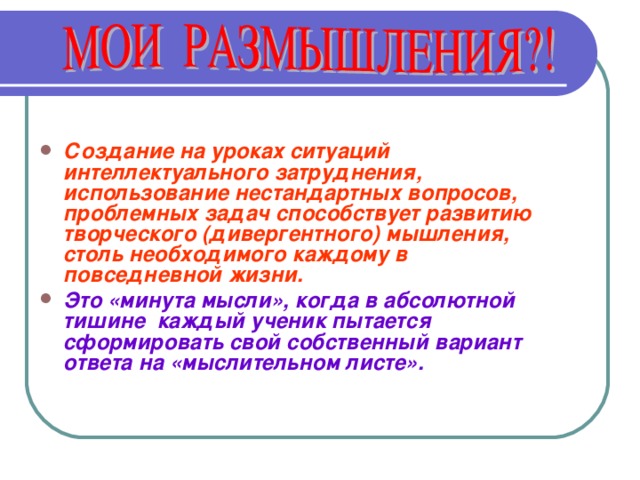  Создание на уроках ситуаций интеллектуального затруднения, использование нестандартных вопросов, проблемных задач способствует развитию творческого (дивергентного) мышления, столь необходимого каждому в повседневной жизни. Это «минута мысли», когда в абсолютной тишине каждый ученик пытается сформировать свой собственный вариант ответа на «мыслительном листе».    