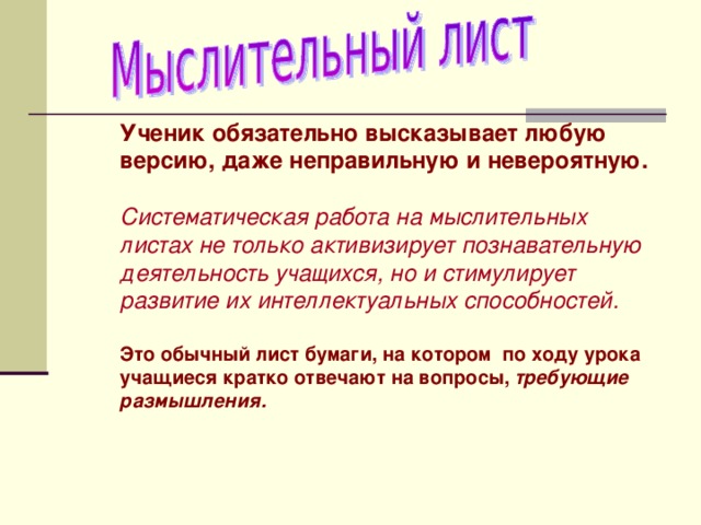 Ученик обязательно высказывает любую версию, даже неправильную и невероятную.  Систематическая работа на мыслительных листах не только активизирует познавательную деятельность учащихся, но и стимулирует развитие их интеллектуальных способностей.  Это обычный лист бумаги, на котором по ходу урока учащиеся кратко отвечают на вопросы, требующие размышления.  