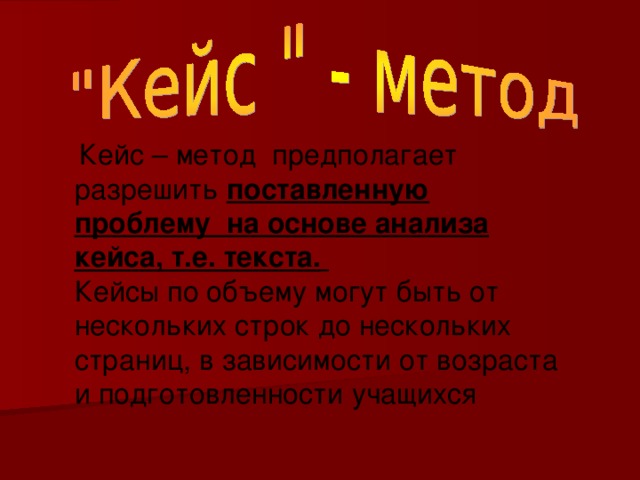  Кейс – метод предполагает разрешить поставленную проблему на основе анализа кейса, т.е. текста.  Кейсы по объему могут быть от нескольких строк до нескольких страниц, в зависимости от возраста и подготовленности учащихся 