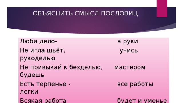  ОБЪЯСНИТЬ СМЫСЛ ПОСЛОВИЦ Люби дело-                               а руки Не игла шьёт,                            учись рукоделью Не привыкай к безделью,      мастером будешь Есть терпенье -                        все работы легки Всякая работа                          будет и уменье Для умелой руки,                    мастера хвалит 