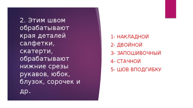 1- накладной 2- двойной 3- запошивочный 4- стачной   5- шов вподгибку 2. Этим швом обрабатывают края деталей салфетки, скатерти, обрабатывают нижние срезы рукавов, юбок, блузок, сорочек и др .   