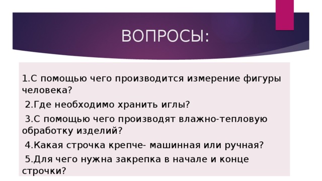  ВОПРОСЫ: 1.С помощью чего производится измерение фигуры человека?  2.Где необходимо хранить иглы?  3.С помощью чего производят влажно-тепловую обработку изделий?  4.Какая строчка крепче- машинная или ручная?  5.Для чего нужна закрепка в начале и конце строчки? 