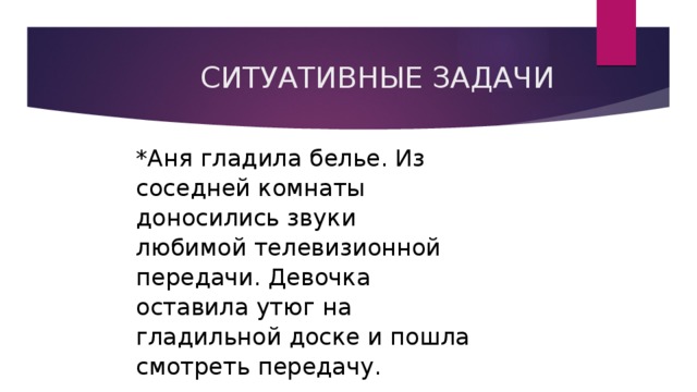  СИТУАТИВНЫЕ ЗАДАЧИ *Аня гладила белье. Из соседней комнаты доносились звуки любимой телевизионной передачи. Девочка оставила утюг на гладильной доске и пошла смотреть передачу. 