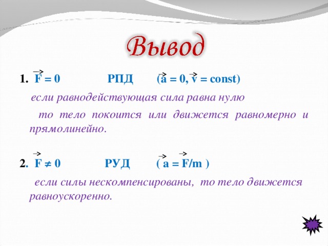 1.  F = 0 РПД (a = 0, v = const)  если равнодействующая сила равна нулю  то тело покоится или движется равномерно и прямолинейно.  2 . F ≠ 0 РУД ( a = F/m )  если силы нескомпенсированы, то тело движется равноускоренно.  