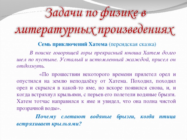  Семь приключений Хатема (персидская сказка)  В поиске говорящей горы прекрасный юноша Хатем долго шел по пустыне. Усталый и истомленный жаждой, присел он отдохнуть.  «По прошествии некоторого времени прилетел орел и опустился на землю неподалёку от Хатема. Походил, походил орел и скрылся в какой-то яме, но вскоре появился снова, и, и когда встряхнул крыльями, с перьев его полетели водяные брызги. Хатем тотчас направился к яме и увидел, что она полна чистой прозрачной воды».  Почему слетают водяные брызги, когда птица встряхивает крыльями? 