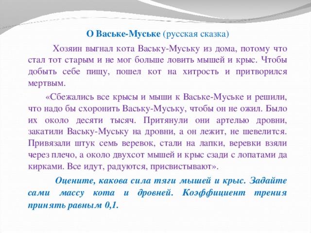  О Ваське-Муське (русская сказка)  Хозяин выгнал кота Ваську-Муську из дома, потому что стал тот старым и не мог больше ловить мышей и крыс. Чтобы добыть себе пищу, пошел кот на хитрость и притворился мертвым.  «Сбежались все крысы и мыши к Ваське-Муське и решили, что надо бы схоронить Ваську-Муську, чтобы он не ожил. Было их около десяти тысяч. Притянули они артелью дровни, закатили Ваську-Муську на дровни, а он лежит, не шевелится. Привязали штук семь веревок, стали на лапки, веревки взяли через плечо, а около двухсот мышей и крыс сзади с лопатами да кирками. Все идут, радуются, присвистывают».  Оцените, какова сила тяги мышей и крыс. Задайте сами массу кота и дровней. Коэффициент трения принять равным 0,1.  