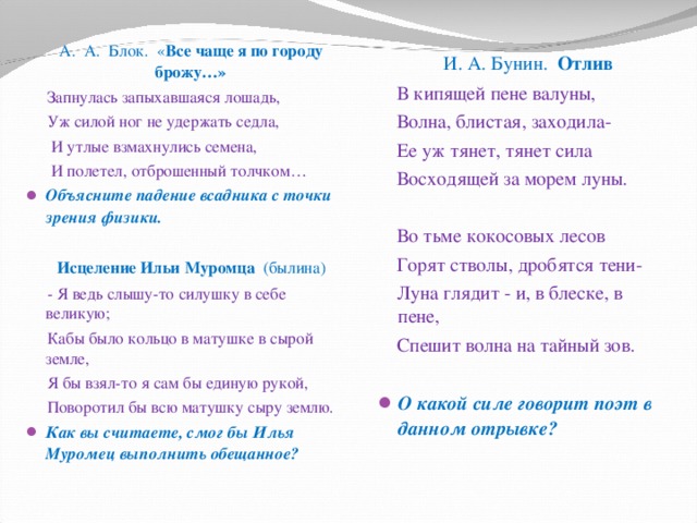  А. А. Блок. « Все чаще я по городу брожу…»  Запнулась запыхавшаяся лошадь,  Уж силой ног не удержать седла,  И утлые взмахнулись семена,  И полетел, отброшенный толчком… Объясните падение всадника с точки зрения физики.    Исцеление Ильи Муромца (былина)  - Я ведь слышу-то силушку в себе великую;  Кабы было кольцо в матушке в сырой земле,  Я бы взял-то я сам бы единую рукой,  Поворотил бы всю матушку сыру землю. Как вы считаете, смог бы Илья Муромец выполнить обещанное?   И. А. Бунин. Отлив  В кипящей пене валуны,  Волна, блистая, заходила-  Ее уж тянет, тянет сила  Восходящей за морем луны.  Во тьме кокосовых лесов  Горят стволы, дробятся тени-  Луна глядит - и, в блеске, в пене,  Спешит волна на тайный зов. О какой силе говорит поэт в данном отрывке?   