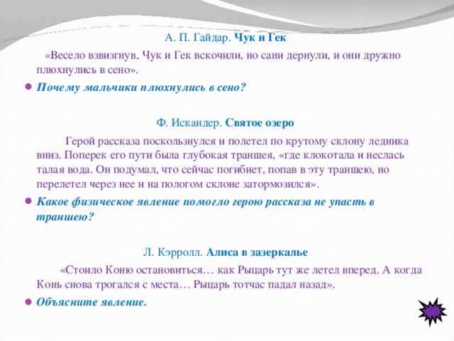 А. П. Гайдар. Чук и Гек  «Весело взвизгнув, Чук и Гек вскочили, но сани дернули, и они дружно плюхнулись в сено». Почему мальчики плюхнулись в сено? Ф. Искандер. Святое озеро  Герой рассказа поскользнулся и полетел по крутому склону ледника вниз. Поперек его пути была глубокая траншея, «где клокотала и неслась талая вода. Он подумал, что сейчас погибнет, попав в эту траншею, но перелетел через нее и на пологом склоне затормозился». Какое физическое явление помогло герою рассказа не упасть в траншею?     Л. Кэрролл. Алиса в зазеркалье    «Стоило Коню остановиться… как Рыцарь тут же летел вперед. А когда Конь снова трогался с места… Рыцарь тотчас падал назад». Объясните явление.  