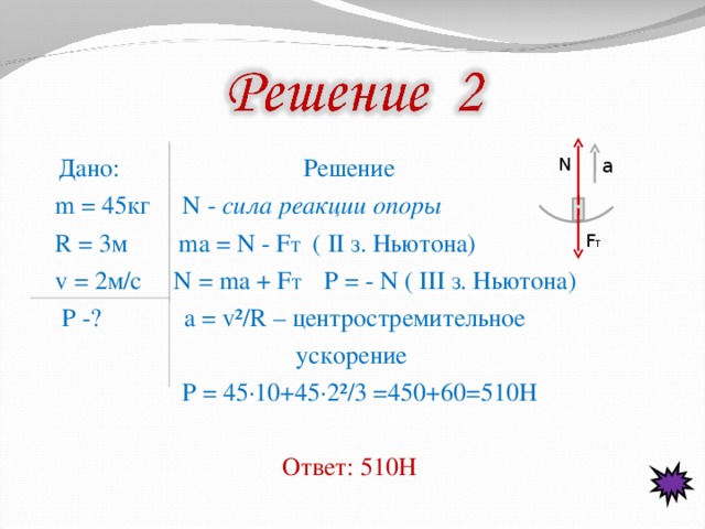 N a  Дано: Решение  m = 4 5кг  N - сила реакции опоры  R = 3м   ma = N - F T ( II з. Ньютона)  v = 2м/с N = ma + F T  Р = - N ( III з. Ньютона)   P -?  a = v²/R – центростремительное  ускорение  Р = 4 5 ·10+4 5 · 2 ²/ 3 =4 5 0+ 60 =5 1 0H  Ответ: 510Н  F T 